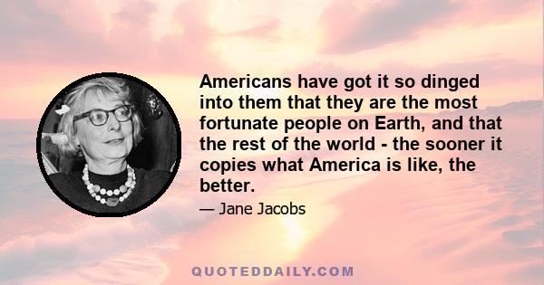 Americans have got it so dinged into them that they are the most fortunate people on Earth, and that the rest of the world - the sooner it copies what America is like, the better.