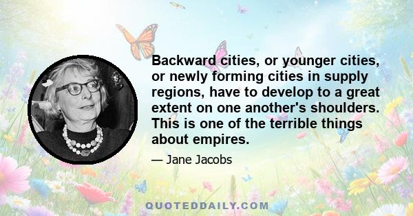 Backward cities, or younger cities, or newly forming cities in supply regions, have to develop to a great extent on one another's shoulders. This is one of the terrible things about empires.