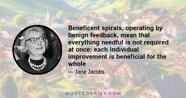 Beneficent spirals, operating by benign feedback, mean that everything needful is not required at once: each individual improvement is beneficial for the whole