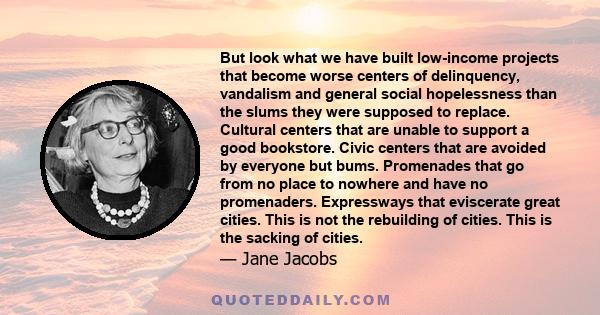 But look what we have built low-income projects that become worse centers of delinquency, vandalism and general social hopelessness than the slums they were supposed to replace. Cultural centers that are unable to