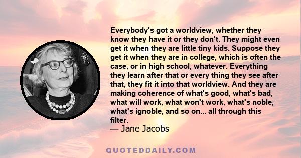 Everybody's got a worldview, whether they know they have it or they don't. They might even get it when they are little tiny kids. Suppose they get it when they are in college, which is often the case, or in high school, 