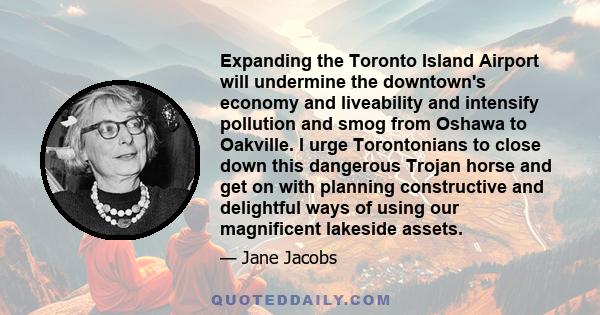 Expanding the Toronto Island Airport will undermine the downtown's economy and liveability and intensify pollution and smog from Oshawa to Oakville. I urge Torontonians to close down this dangerous Trojan horse and get