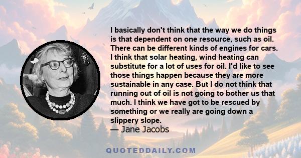 I basically don't think that the way we do things is that dependent on one resource, such as oil. There can be different kinds of engines for cars. I think that solar heating, wind heating can substitute for a lot of