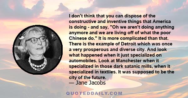 I don't think that you can dispose of the constructive and inventive things that America is doing - and say, Oh we aren't doing anything anymore and we are living off of what the poor Chinese do. It is more complicated