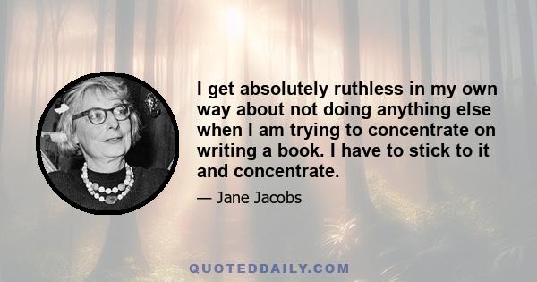 I get absolutely ruthless in my own way about not doing anything else when I am trying to concentrate on writing a book. I have to stick to it and concentrate.