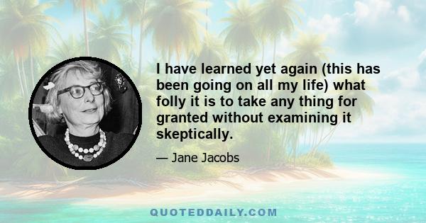 I have learned yet again (this has been going on all my life) what folly it is to take any thing for granted without examining it skeptically.