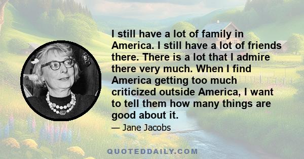 I still have a lot of family in America. I still have a lot of friends there. There is a lot that I admire there very much. When I find America getting too much criticized outside America, I want to tell them how many