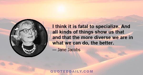 I think it is fatal to specialize. And all kinds of things show us that and that the more diverse we are in what we can do, the better.