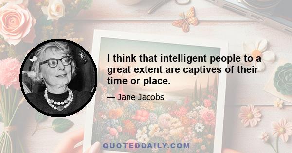 I think that intelligent people to a great extent are captives of their time or place.