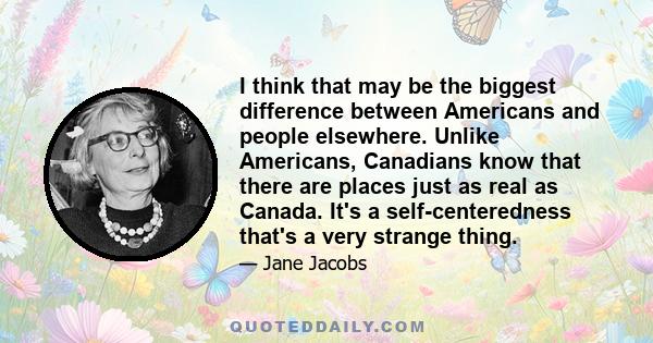 I think that may be the biggest difference between Americans and people elsewhere. Unlike Americans, Canadians know that there are places just as real as Canada. It's a self-centeredness that's a very strange thing.