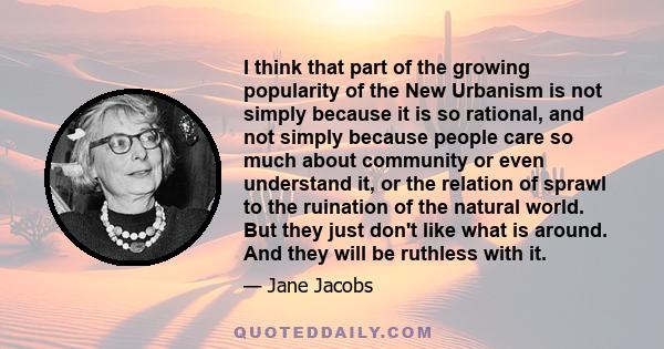 I think that part of the growing popularity of the New Urbanism is not simply because it is so rational, and not simply because people care so much about community or even understand it, or the relation of sprawl to the 