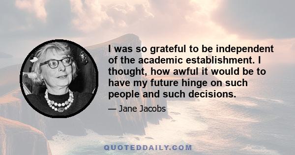 I was so grateful to be independent of the academic establishment. I thought, how awful it would be to have my future hinge on such people and such decisions.