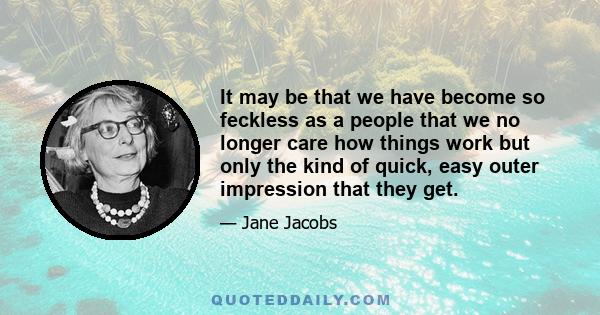 It may be that we have become so feckless as a people that we no longer care how things work but only the kind of quick, easy outer impression that they get.