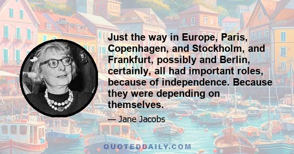 Just the way in Europe, Paris, Copenhagen, and Stockholm, and Frankfurt, possibly and Berlin, certainly, all had important roles, because of independence. Because they were depending on themselves.