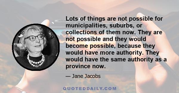 Lots of things are not possible for municipalities, suburbs, or collections of them now. They are not possible and they would become possible, because they would have more authority. They would have the same authority