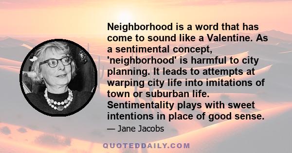 Neighborhood is a word that has come to sound like a Valentine. As a sentimental concept, 'neighborhood' is harmful to city planning. It leads to attempts at warping city life into imitations of town or suburban life.