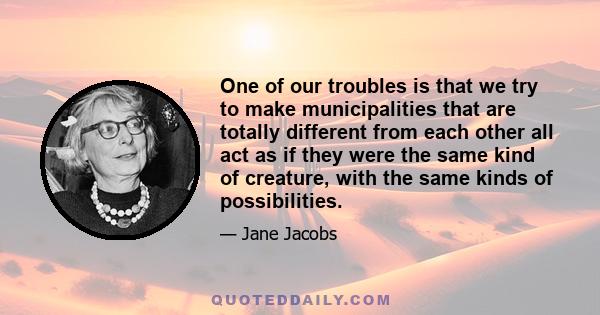 One of our troubles is that we try to make municipalities that are totally different from each other all act as if they were the same kind of creature, with the same kinds of possibilities.