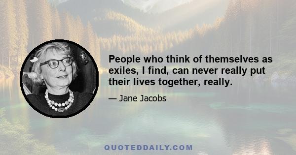 People who think of themselves as exiles, I find, can never really put their lives together, really.