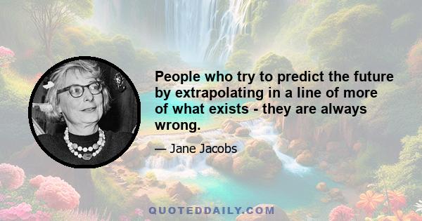 People who try to predict the future by extrapolating in a line of more of what exists - they are always wrong.