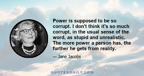 Power is supposed to be so corrupt. I don't think it's so much corrupt, in the usual sense of the word, as stupid and unrealistic. The more power a person has, the further he gets from reality.