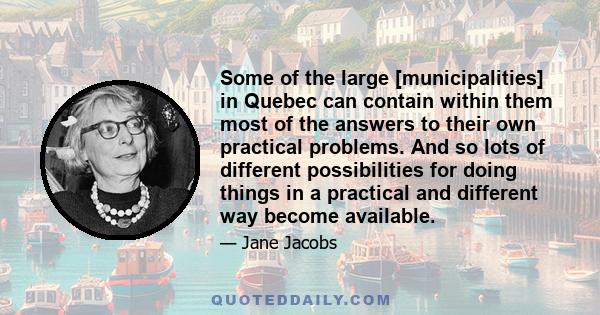 Some of the large [municipalities] in Quebec can contain within them most of the answers to their own practical problems. And so lots of different possibilities for doing things in a practical and different way become