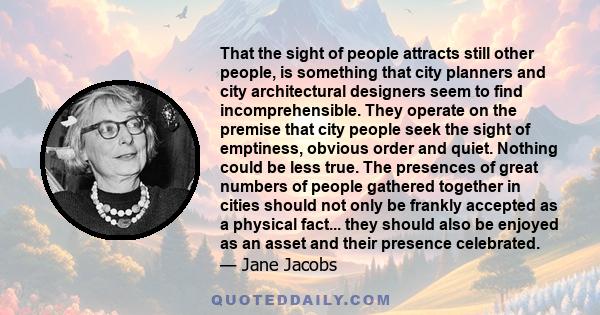 That the sight of people attracts still other people, is something that city planners and city architectural designers seem to find incomprehensible. They operate on the premise that city people seek the sight of