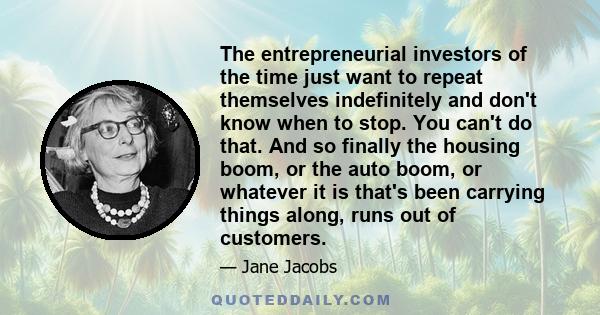 The entrepreneurial investors of the time just want to repeat themselves indefinitely and don't know when to stop. You can't do that. And so finally the housing boom, or the auto boom, or whatever it is that's been