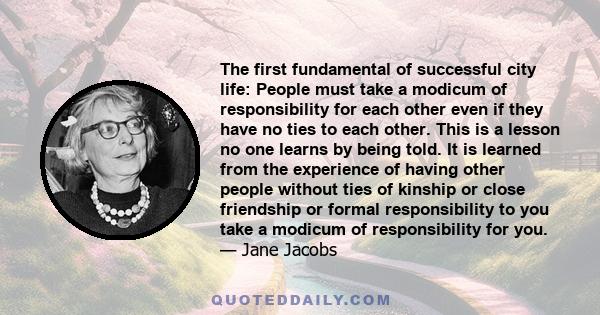 The first fundamental of successful city life: People must take a modicum of responsibility for each other even if they have no ties to each other. This is a lesson no one learns by being told. It is learned from the