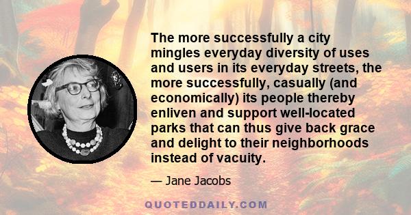 The more successfully a city mingles everyday diversity of uses and users in its everyday streets, the more successfully, casually (and economically) its people thereby enliven and support well-located parks that can