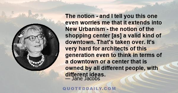 The notion - and I tell you this one even worries me that it extends into New Urbanism - the notion of the shopping center [as] a valid kind of downtown. That's taken over. It's very hard for architects of this