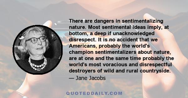 There are dangers in sentimentalizing nature. Most sentimental ideas imply, at bottom, a deep if unacknowledged disrespect. It is no accident that we Americans, probably the world's champion sentimentalizers about