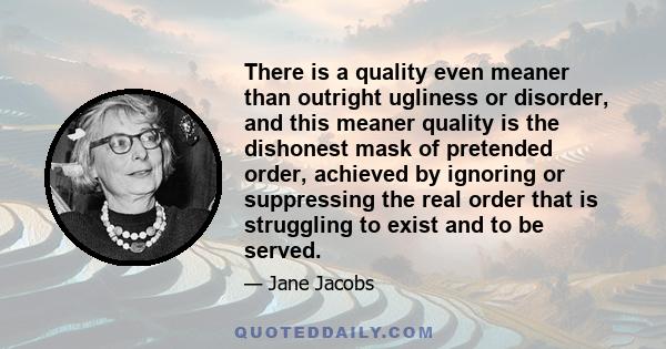 There is a quality even meaner than outright ugliness or disorder, and this meaner quality is the dishonest mask of pretended order, achieved by ignoring or suppressing the real order that is struggling to exist and to