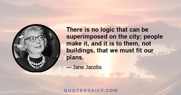 There is no logic that can be superimposed on the city; people make it, and it is to them, not buildings, that we must fit our plans.