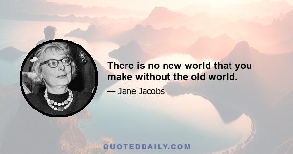 There is no new world that you make without the old world.