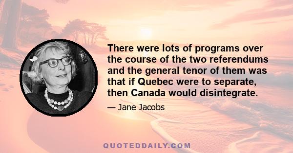 There were lots of programs over the course of the two referendums and the general tenor of them was that if Quebec were to separate, then Canada would disintegrate.