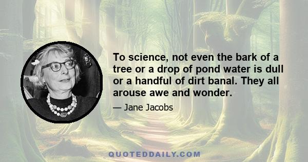 To science, not even the bark of a tree or a drop of pond water is dull or a handful of dirt banal. They all arouse awe and wonder.