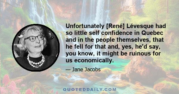 Unfortunately [René] Lévesque had so little self confidence in Quebec and in the people themselves, that he fell for that and, yes, he'd say, you know, it might be ruinous for us economically.