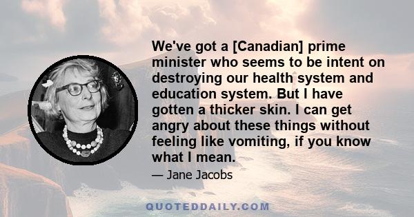 We've got a [Canadian] prime minister who seems to be intent on destroying our health system and education system. But I have gotten a thicker skin. I can get angry about these things without feeling like vomiting, if