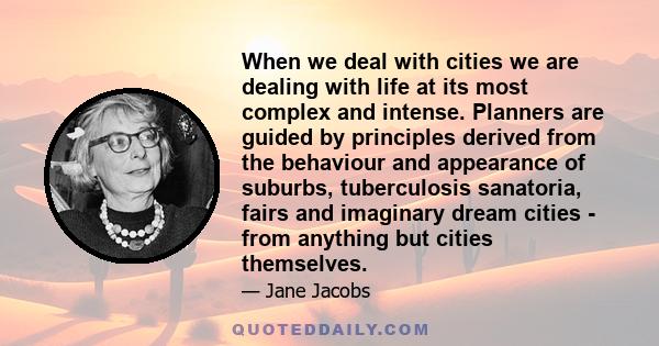 When we deal with cities we are dealing with life at its most complex and intense. Planners are guided by principles derived from the behaviour and appearance of suburbs, tuberculosis sanatoria, fairs and imaginary