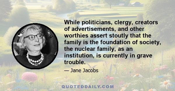 While politicians, clergy, creators of advertisements, and other worthies assert stoutly that the family is the foundation of society, the nuclear family, as an institution, is currently in grave trouble.