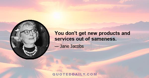 You don't get new products and services out of sameness.