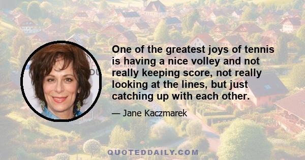 One of the greatest joys of tennis is having a nice volley and not really keeping score, not really looking at the lines, but just catching up with each other.