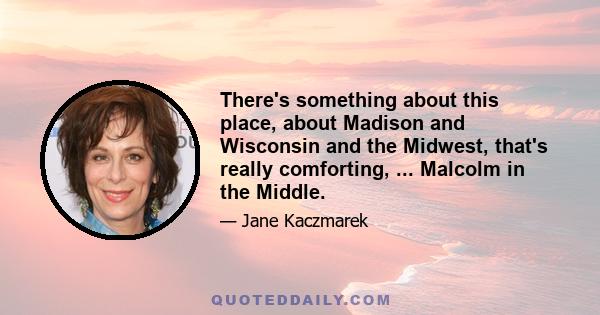 There's something about this place, about Madison and Wisconsin and the Midwest, that's really comforting, ... Malcolm in the Middle.