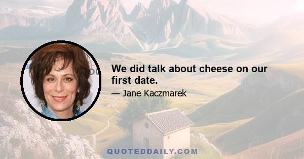 We did talk about cheese on our first date.