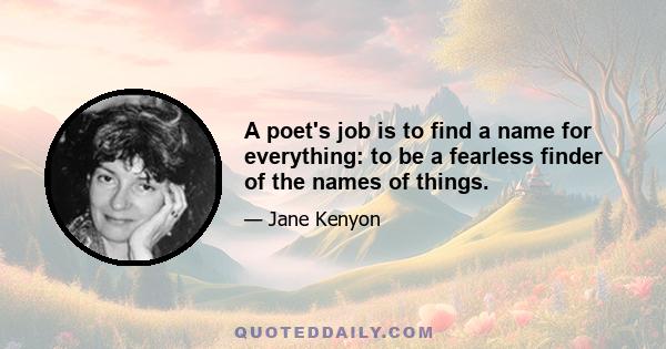 A poet's job is to find a name for everything: to be a fearless finder of the names of things.