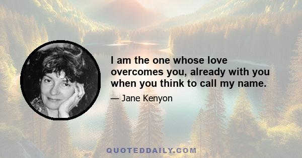 I am the one whose love overcomes you, already with you when you think to call my name.