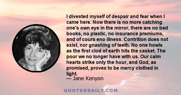 I divested myself of despair and fear when I came here. Now there is no more catching one's own eye in the mirror, there are no bad books, no plastic, no insurance premiums, and of cours eno illness. Contrition does not 