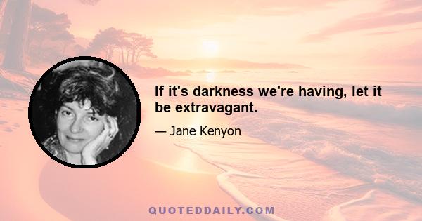 If it's darkness we're having, let it be extravagant.