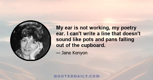 My ear is not working, my poetry ear. I can't write a line that doesn't sound like pots and pans falling out of the cupboard.