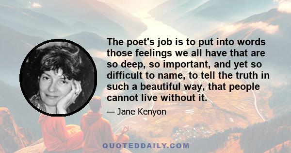 The poet's job is to put into words those feelings we all have that are so deep, so important, and yet so difficult to name, to tell the truth in such a beautiful way, that people cannot live without it.